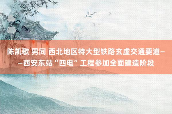 陈凯歌 男同 西北地区特大型铁路玄虚交通要道——西安东站“四电”工程参加全面建造阶段