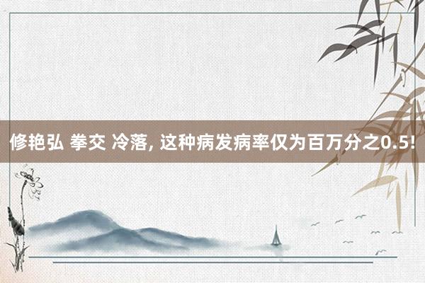 修艳弘 拳交 冷落, 这种病发病率仅为百万分之0.5!