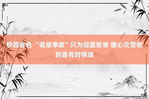 校园春色 “谎报事故”只为迎面致谢 暖心交警收到最有时锦旗