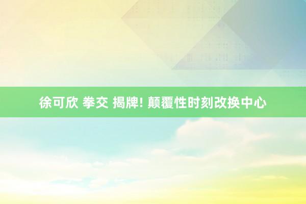 徐可欣 拳交 揭牌! 颠覆性时刻改换中心