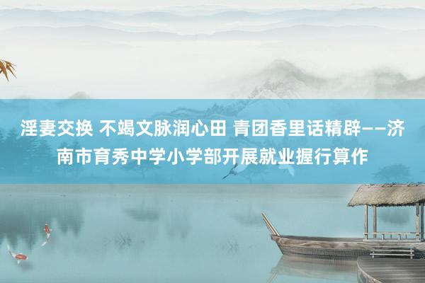 淫妻交换 不竭文脉润心田 青团香里话精辟——济南市育秀中学小学部开展就业握行算作