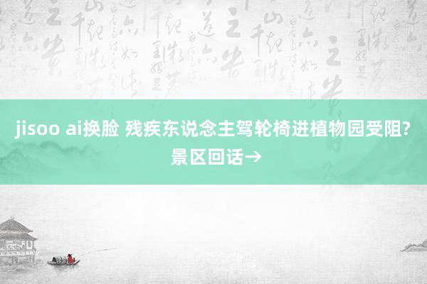 jisoo ai换脸 残疾东说念主驾轮椅进植物园受阻? 景区回话→