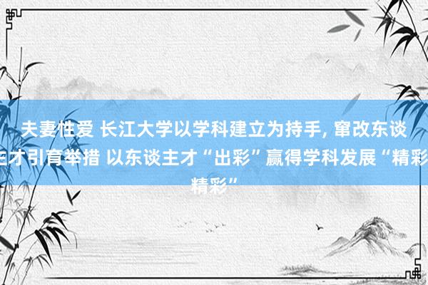 夫妻性爱 长江大学以学科建立为持手, 窜改东谈主才引育举措 以东谈主才“出彩”赢得学科发展“精彩”