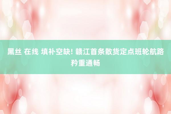 黑丝 在线 填补空缺! 赣江首条散货定点班轮航路矜重通畅