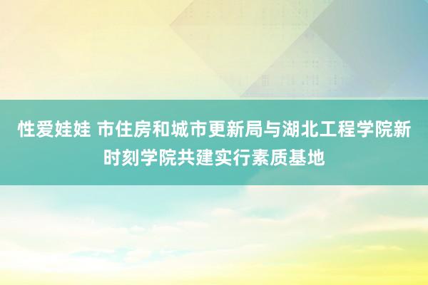 性爱娃娃 市住房和城市更新局与湖北工程学院新时刻学院共建实行素质基地
