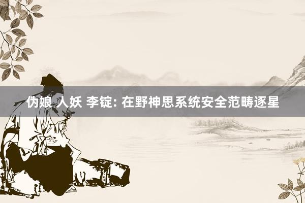 伪娘 人妖 李锭: 在野神思系统安全范畴逐星
