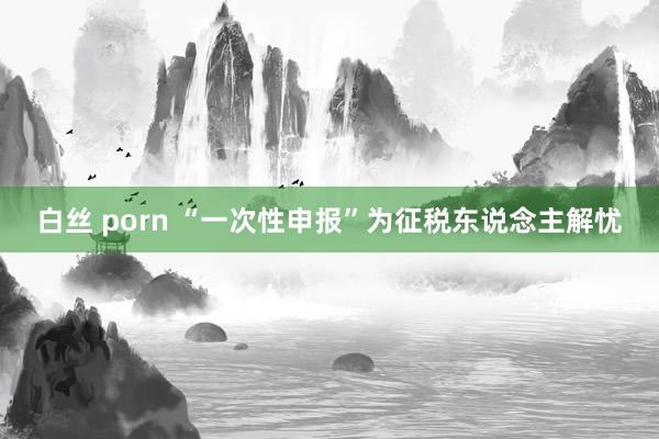 白丝 porn “一次性申报”为征税东说念主解忧