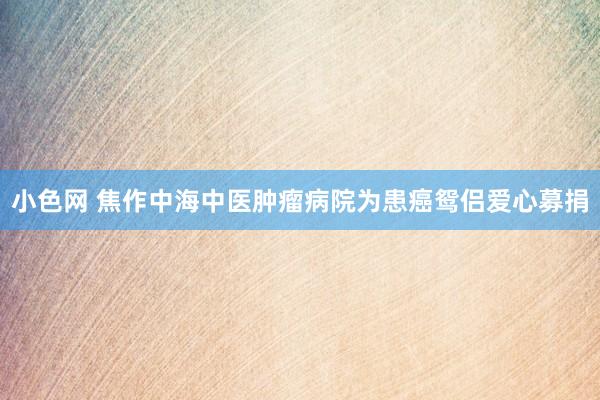 小色网 焦作中海中医肿瘤病院为患癌鸳侣爱心募捐