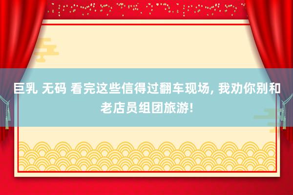 巨乳 无码 看完这些信得过翻车现场, 我劝你别和老店员组团旅游!