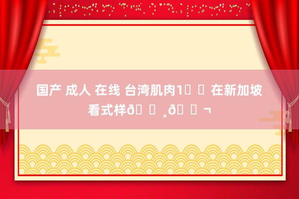 国产 成人 在线 台湾肌肉1️⃣在新加坡看式样🇸🇬