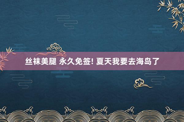 丝袜美腿 永久免签! 夏天我要去海岛了