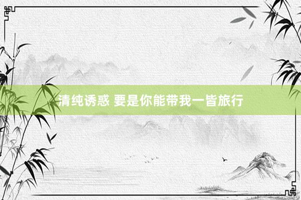 清纯诱惑 要是你能带我一皆旅行