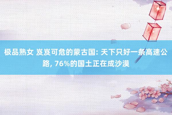 极品熟女 岌岌可危的蒙古国: 天下只好一条高速公路, 76%的国土正在成沙漠