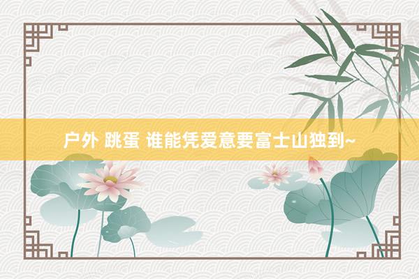 户外 跳蛋 谁能凭爱意要富士山独到~