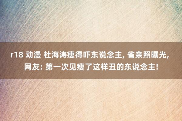 r18 动漫 杜海涛瘦得吓东说念主, 省亲照曝光, 网友: 第一次见瘦了这样丑的东说念主!