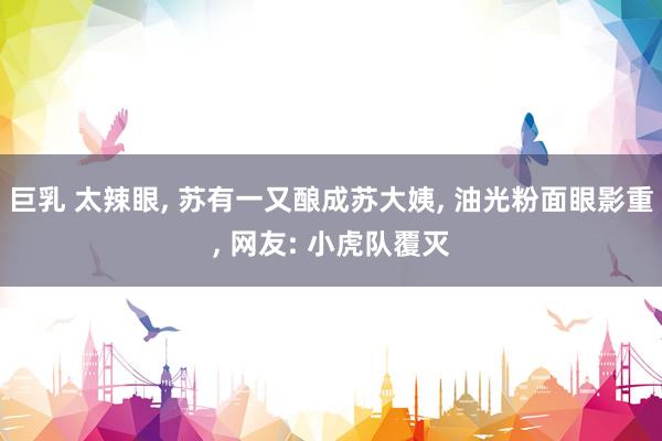 巨乳 太辣眼, 苏有一又酿成苏大姨, 油光粉面眼影重, 网友: 小虎队覆灭