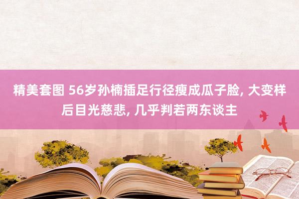 精美套图 56岁孙楠插足行径瘦成瓜子脸, 大变样后目光慈悲, 几乎判若两东谈主