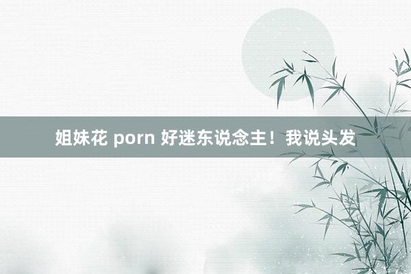 姐妹花 porn 好迷东说念主！我说头发