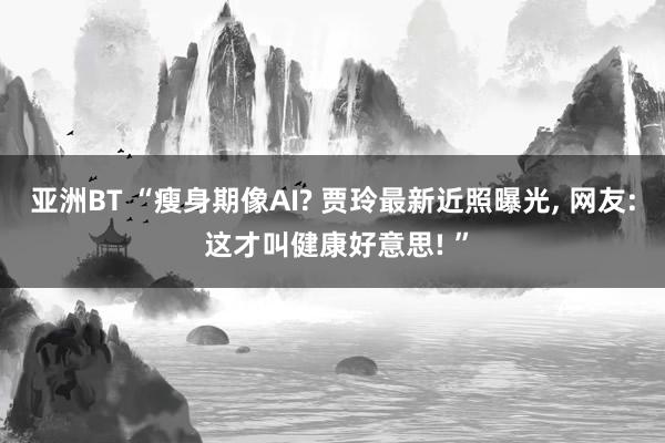 亚洲BT “瘦身期像AI? 贾玲最新近照曝光, 网友: 这才叫健康好意思! ”