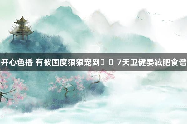 开心色播 有被国度狠狠宠到❗️7天卫健委减肥食谱