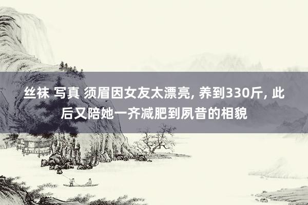 丝袜 写真 须眉因女友太漂亮, 养到330斤, 此后又陪她一齐减肥到夙昔的相貌