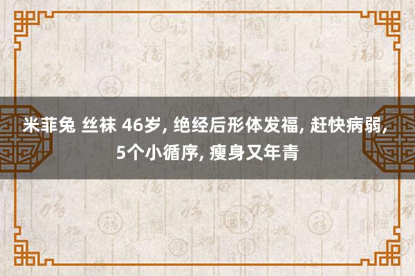 米菲兔 丝袜 46岁, 绝经后形体发福, 赶快病弱, 5个小循序, 瘦身又年青