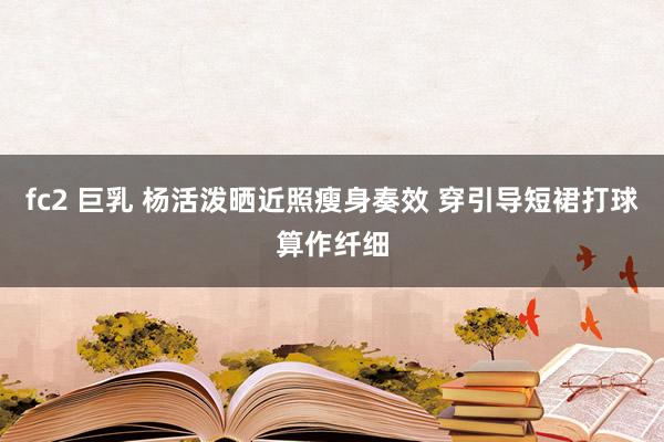 fc2 巨乳 杨活泼晒近照瘦身奏效 穿引导短裙打球算作纤细