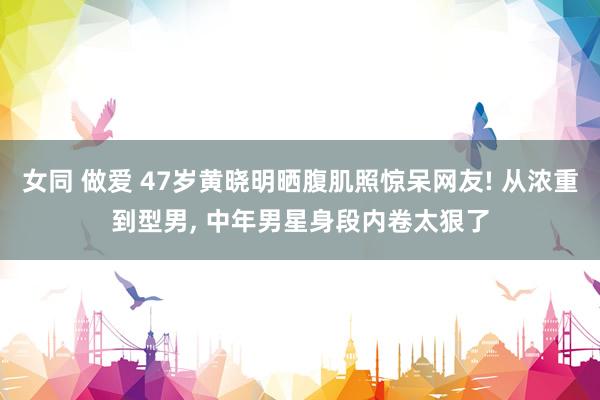女同 做爱 47岁黄晓明晒腹肌照惊呆网友! 从浓重到型男, 中年男星身段内卷太狠了