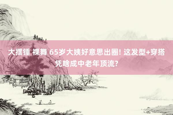 大摆锤 裸舞 65岁大姨好意思出圈! 这发型+穿搭凭啥成中老年顶流?