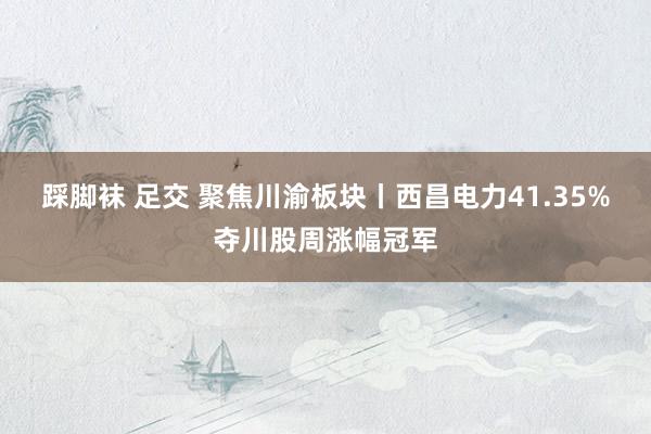 踩脚袜 足交 聚焦川渝板块丨西昌电力41.35%夺川股周涨幅冠军