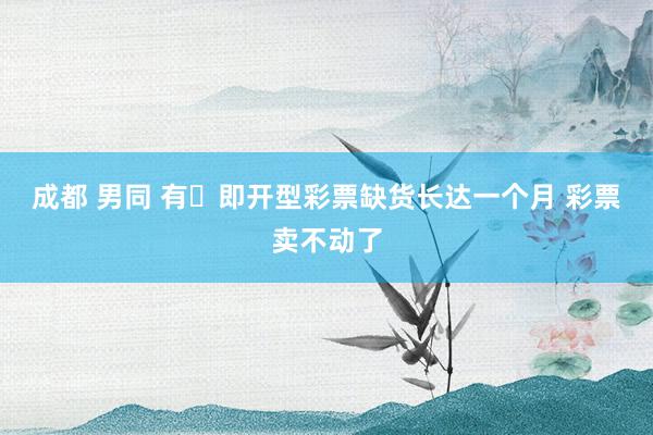 成都 男同 有​即开型彩票缺货长达一个月 彩票卖不动了