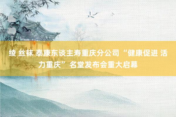 绫 丝袜 泰康东谈主寿重庆分公司 “健康促进 活力重庆” 名堂发布会重大启幕