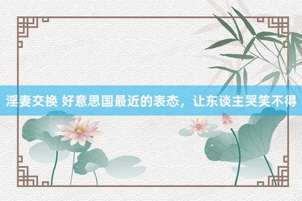 淫妻交换 好意思国最近的表态，让东谈主哭笑不得
