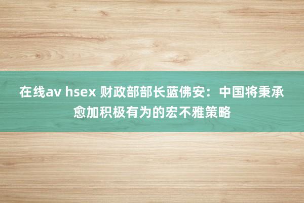 在线av hsex 财政部部长蓝佛安：中国将秉承愈加积极有为的宏不雅策略