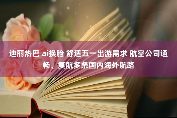 迪丽热巴 ai换脸 舒适五一出游需求 航空公司通畅、复航多条国内海外航路