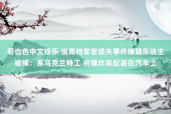 哥也色中文娱乐 俄高档军官损失事件嫌疑东谈主被捕：系乌克兰特工 将爆炸装配装在汽车上