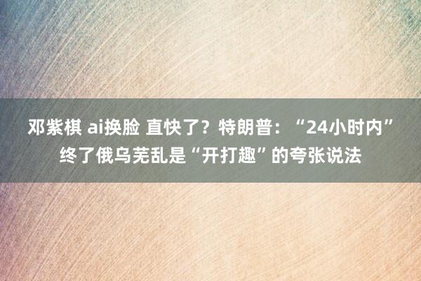 邓紫棋 ai换脸 直快了？特朗普：“24小时内”终了俄乌芜乱是“开打趣”的夸张说法