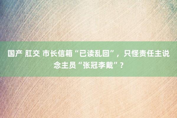 国产 肛交 市长信箱“已读乱回”，只怪责任主说念主员“张冠李戴”？