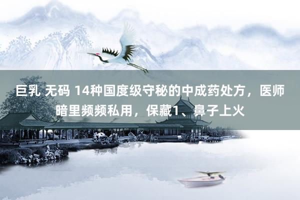 巨乳 无码 14种国度级守秘的中成药处方,医师暗里频频私用,保藏1、鼻子上火