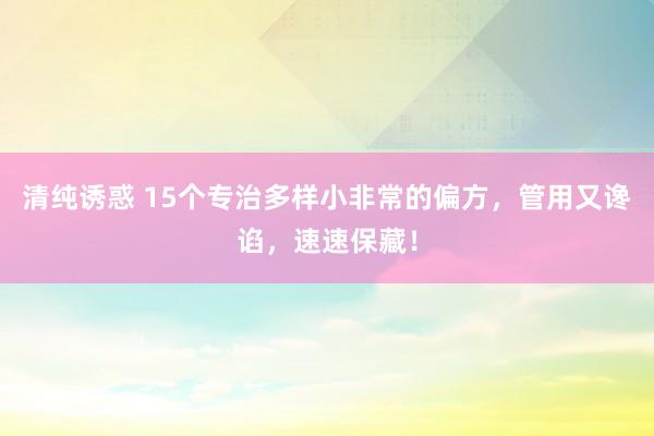 清纯诱惑 15个专治多样小非常的偏方，管用又谗谄，速速保藏！