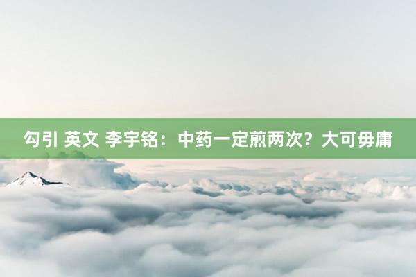勾引 英文 李宇铭:中药一定煎两次?大可毋庸