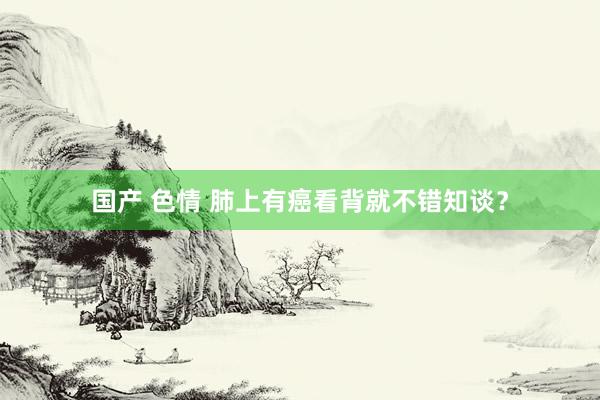国产 色情 肺上有癌看背就不错知谈?