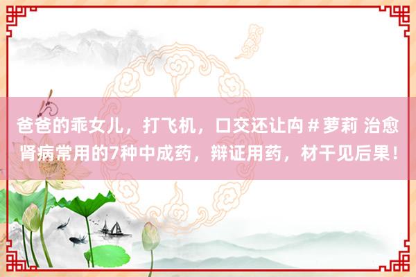 爸爸的乖女儿，打飞机，口交还让禸＃萝莉 治愈肾病常用的7种中成药，辩证用药，材干见后果！