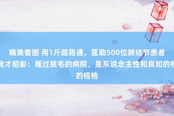 精美套图 用1斤路路通，匡助500位肺结节患者，我才昭彰：雁过拔毛的病院，是东说念主性和良知的桎梏