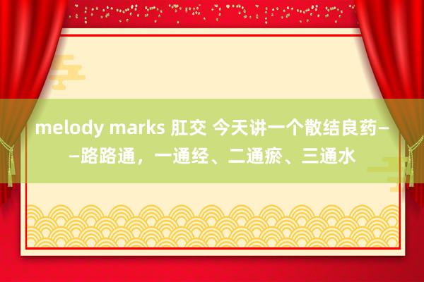 melody marks 肛交 今天讲一个散结良药——路路通，一通经、二通瘀、三通水