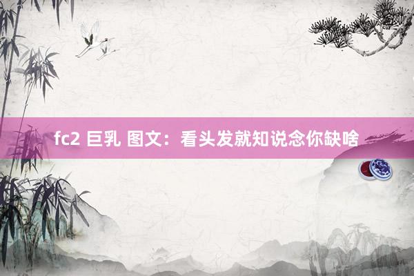 fc2 巨乳 图文：看头发就知说念你缺啥