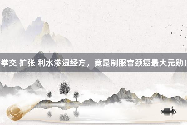 拳交 扩张 利水渗湿经方，竟是制服宫颈癌最大元勋！