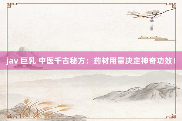 jav 巨乳 中医千古秘方：药材用量决定神奇功效！