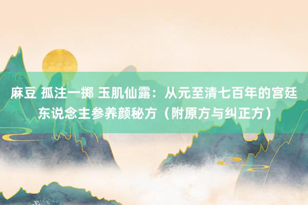 麻豆 孤注一掷 玉肌仙露：从元至清七百年的宫廷东说念主参养颜秘方（附原方与纠正方）