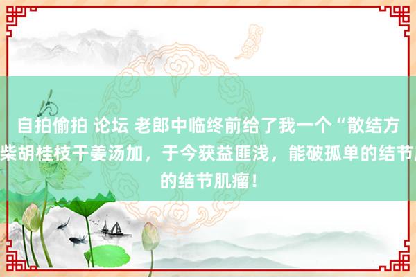 自拍偷拍 论坛 老郎中临终前给了我一个“散结方”——柴胡桂枝干姜汤加，于今获益匪浅，能破孤单的结节肌瘤！